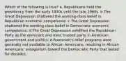 Which of the following is true? a. Republicans held the presidency from the early 1930s until the late 1960s. b.The Great Depression shattered the working-class belief in Republican economic competence. c.The Great Depression shattered the working-class belief in Democratic economic competence. d.The Great Depression solidified the Republican Party as the dominant and most trusted party in American government and politics. e.Roosevelt's relief programs were generally not available to African Americans, resulting in African Americans' antagonism toward the Democratic Party that lasted for decades.