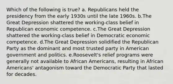 Which of the following is true? a. Republicans held the presidency from the early 1930s until the late 1960s. b.The Great Depression shattered the working-class belief in Republican economic competence. c.The Great Depression shattered the working-class belief in Democratic economic competence. d.The Great Depression solidified the Republican Party as the dominant and most trusted party in American government and politics. e.Roosevelt's relief programs were generally not available to African Americans, resulting in African Americans' antagonism toward the Democratic Party that lasted for decades.