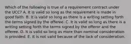 Which of the following is true of a requirement contract under the UCC? A. It is valid so long as the requirement is made in good faith. B. It is valid so long as there is a writing setting forth the terms signed by the offeree. C. It is valid so long as there is a writing setting forth the terms signed by the offeror and the offeree. D. It is valid so long as more than nominal consideration is provided. E. It is not valid because of the lack of consideration.