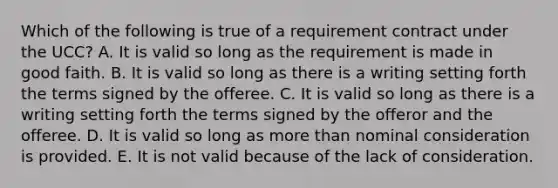 Which of the following is true of a requirement contract under the UCC? A. It is valid so long as the requirement is made in good faith. B. It is valid so long as there is a writing setting forth the terms signed by the offeree. C. It is valid so long as there is a writing setting forth the terms signed by the offeror and the offeree. D. It is valid so long as more than nominal consideration is provided. E. It is not valid because of the lack of consideration.