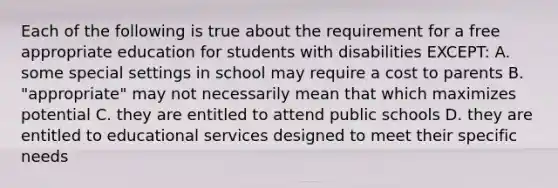 Each of the following is true about the requirement for a free appropriate education for students with disabilities EXCEPT: A. some special settings in school may require a cost to parents B. "appropriate" may not necessarily mean that which maximizes potential C. they are entitled to attend public schools D. they are entitled to educational services designed to meet their specific needs