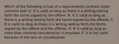 Which of the following is true of a requirements contract under common law? A. It is valid so long as there is a writing setting forth the terms signed by the offeror. B. It is valid so long as there is a writing setting forth the terms signed by the offeree. C. It is valid so long as there is a writing setting forth the terms signed by the offeror and the offeree. D. It is valid so long as more than nominal consideration is provided. E. It is not valid because of the lack of consideration