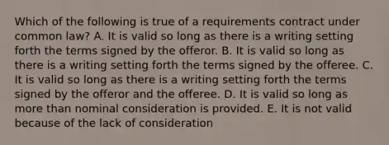 Which of the following is true of a requirements contract under common law? A. It is valid so long as there is a writing setting forth the terms signed by the offeror. B. It is valid so long as there is a writing setting forth the terms signed by the offeree. C. It is valid so long as there is a writing setting forth the terms signed by the offeror and the offeree. D. It is valid so long as more than nominal consideration is provided. E. It is not valid because of the lack of consideration