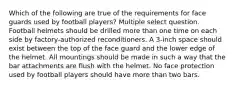 Which of the following are true of the requirements for face guards used by football players? Multiple select question. Football helmets should be drilled more than one time on each side by factory-authorized reconditioners. A 3-inch space should exist between the top of the face guard and the lower edge of the helmet. All mountings should be made in such a way that the bar attachments are flush with the helmet. No face protection used by football players should have more than two bars.