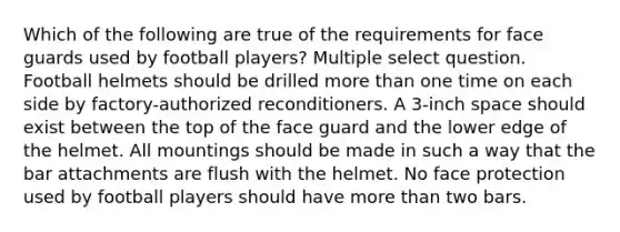 Which of the following are true of the requirements for face guards used by football players? Multiple select question. Football helmets should be drilled more than one time on each side by factory-authorized reconditioners. A 3-inch space should exist between the top of the face guard and the lower edge of the helmet. All mountings should be made in such a way that the bar attachments are flush with the helmet. No face protection used by football players should have more than two bars.