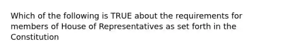 Which of the following is TRUE about the requirements for members of House of Representatives as set forth in the Constitution