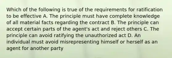 Which of the following is true of the requirements for ratification to be effective A. The principle must have complete knowledge of all material facts regarding the contract B. The principle can accept certain parts of the agent's act and reject others C. The principle can avoid ratifying the unauthorized act D. An individual must avoid misrepresenting himself or herself as an agent for another party