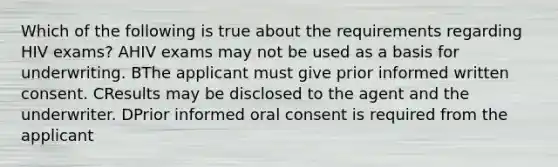 Which of the following is true about the requirements regarding HIV exams? AHIV exams may not be used as a basis for underwriting. BThe applicant must give prior informed written consent. CResults may be disclosed to the agent and the underwriter. DPrior informed oral consent is required from the applicant