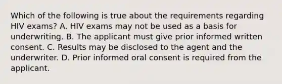 Which of the following is true about the requirements regarding HIV exams? A. HIV exams may not be used as a basis for underwriting. B. The applicant must give prior informed written consent. C. Results may be disclosed to the agent and the underwriter. D. Prior informed oral consent is required from the applicant.