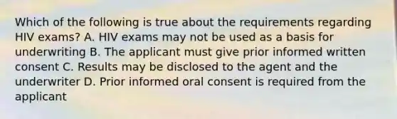 Which of the following is true about the requirements regarding HIV exams? A. HIV exams may not be used as a basis for underwriting B. The applicant must give prior informed written consent C. Results may be disclosed to the agent and the underwriter D. Prior informed oral consent is required from the applicant