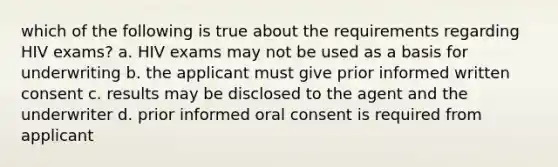 which of the following is true about the requirements regarding HIV exams? a. HIV exams may not be used as a basis for underwriting b. the applicant must give prior informed written consent c. results may be disclosed to the agent and the underwriter d. prior informed oral consent is required from applicant