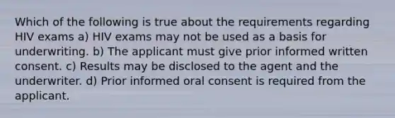 Which of the following is true about the requirements regarding HIV exams a) HIV exams may not be used as a basis for underwriting. b) The applicant must give prior informed written consent. c) Results may be disclosed to the agent and the underwriter. d) Prior informed oral consent is required from the applicant.