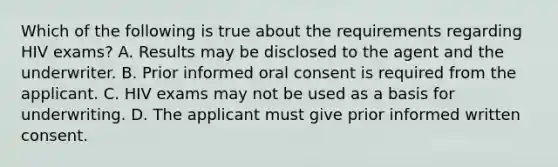 Which of the following is true about the requirements regarding HIV exams? A. Results may be disclosed to the agent and the underwriter. B. Prior informed oral consent is required from the applicant. C. HIV exams may not be used as a basis for underwriting. D. The applicant must give prior informed written consent.