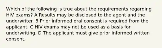 Which of the following is true about the requirements regarding HIV exams? A Results may be disclosed to the agent and the underwriter. B Prior informed oral consent is required from the applicant. C HIV exams may not be used as a basis for underwriting. D The applicant must give prior informed written consent.