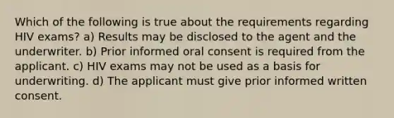 Which of the following is true about the requirements regarding HIV exams? a) Results may be disclosed to the agent and the underwriter. b) Prior informed oral consent is required from the applicant. c) HIV exams may not be used as a basis for underwriting. d) The applicant must give prior informed written consent.