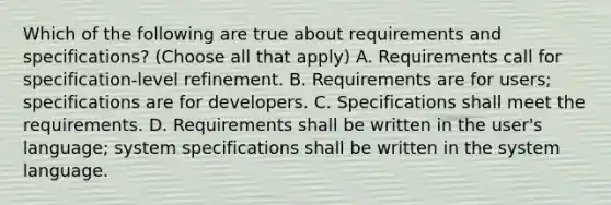 Which of the following are true about requirements and specifications? (Choose all that apply) A. Requirements call for specification-level refinement. B. Requirements are for users; specifications are for developers. C. Specifications shall meet the requirements. D. Requirements shall be written in the user's language; system specifications shall be written in the system language.