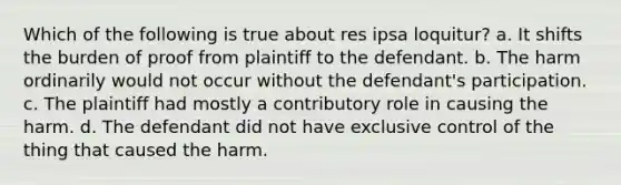 Which of the following is true about res ipsa loquitur? a. It shifts the burden of proof from plaintiff to the defendant. b. The harm ordinarily would not occur without the defendant's participation. c. The plaintiff had mostly a contributory role in causing the harm. d. The defendant did not have exclusive control of the thing that caused the harm.