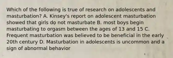 Which of the following is true of research on adolescents and masturbation? A. Kinsey's report on adolescent masturbation showed that girls do not masturbate B. most boys begin masturbating to orgasm between the ages of 13 and 15 C. Frequent masturbation was believed to be beneficial in the early 20th century D. Masturbation in adolescents is uncommon and a sign of abnormal behavior