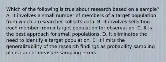 Which of the following is true about research based on a sample? A. It involves a small number of members of a target population from which a researcher collects data. B. It involves selecting each member from a target population for observation. C. It is the best approach for small populations. D. It eliminates the need to identify a target population. E. It limits the generalizability of the research findings as probability sampling plans cannot measure sampling errors.