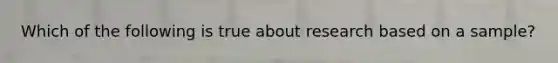 Which of the following is true about research based on a sample?