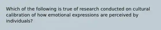 Which of the following is true of research conducted on cultural calibration of how emotional expressions are perceived by individuals?