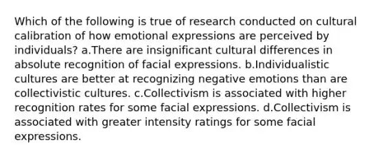 Which of the following is true of research conducted on cultural calibration of how emotional expressions are perceived by individuals? a.There are insignificant cultural differences in absolute recognition of facial expressions. b.Individualistic cultures are better at recognizing negative emotions than are collectivistic cultures. c.Collectivism is associated with higher recognition rates for some facial expressions. d.Collectivism is associated with greater intensity ratings for some facial expressions.