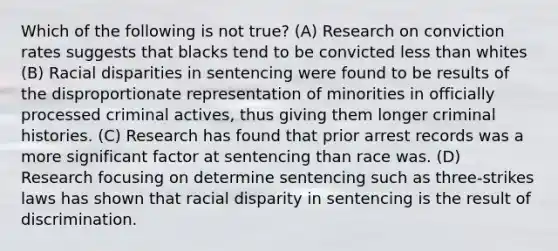 Which of the following is not true? (A) Research on conviction rates suggests that blacks tend to be convicted less than whites (B) Racial disparities in sentencing were found to be results of the disproportionate representation of minorities in officially processed criminal actives, thus giving them longer criminal histories. (C) Research has found that prior arrest records was a more significant factor at sentencing than race was. (D) Research focusing on determine sentencing such as three-strikes laws has shown that racial disparity in sentencing is the result of discrimination.