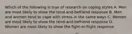 Which of the following is true of research on coping styles A. Men are most likely to show the tend-and-befriend response B. Men and women tend to cope with stress in the same ways C. Women are most likely to show the tend-and-befriend response D. Women are most likely to show the fight-or-flight response