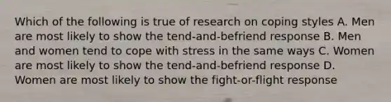 Which of the following is true of research on coping styles A. Men are most likely to show the tend-and-befriend response B. Men and women tend to cope with stress in the same ways C. Women are most likely to show the tend-and-befriend response D. Women are most likely to show the fight-or-flight response