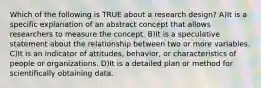 Which of the following is TRUE about a research design? A)It is a specific explanation of an abstract concept that allows researchers to measure the concept. B)It is a speculative statement about the relationship between two or more variables. C)It is an indicator of attitudes, behavior, or characteristics of people or organizations. D)It is a detailed plan or method for scientifically obtaining data.