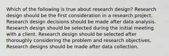 Which of the following is true about research design? Research design should be the first consideration in a research project. Research design decisions should be made after data analysis. Research design should be selected during the initial meeting with a client. Research design should be selected after thoroughly considering the problem and research objectives. Research designs should be made after data collection.