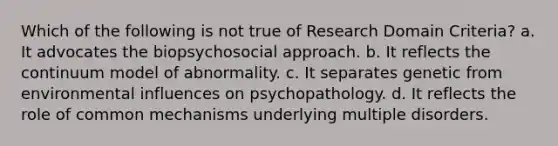 Which of the following is not true of Research Domain Criteria? a. It advocates the biopsychosocial approach. b. It reflects the continuum model of abnormality. c. It separates genetic from environmental influences on psychopathology. d. It reflects the role of common mechanisms underlying multiple disorders.