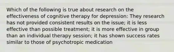 Which of the following is true about research on the effectiveness of cognitive therapy for depression: They research has not provided consistent results on the issue; it is less effective than possible treatment; it is more effective in group than an individual therapy session; it has shown success rates similar to those of psychotropic medication