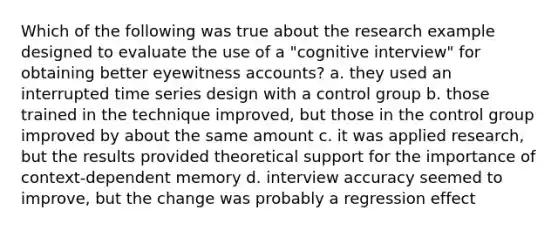 Which of the following was true about the research example designed to evaluate the use of a "cognitive interview" for obtaining better eyewitness accounts? a. they used an interrupted time series design with a control group b. those trained in the technique improved, but those in the control group improved by about the same amount c. it was applied research, but the results provided theoretical support for the importance of context-dependent memory d. interview accuracy seemed to improve, but the change was probably a regression effect