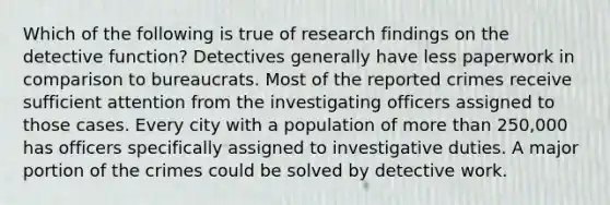 Which of the following is true of research findings on the detective function? Detectives generally have less paperwork in comparison to bureaucrats. Most of the reported crimes receive sufficient attention from the investigating officers assigned to those cases. Every city with a population of more than 250,000 has officers specifically assigned to investigative duties. A major portion of the crimes could be solved by detective work.