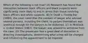 Which of the following is not true? (A) Research has found that interaction between black officers and black suspects were significantly more likely to end in arrest than those involving black officers and white suspects. (B) In Dodd v. Florida Bar (1980), the court ruled that the conduct of lawyer who advised several persons, including the client, to perjure themselves was unethical enough for the lawyers to be disbarred. (C) In McKissik v. United States (1967), the lawyer was allowed to withdraw from the case. (D) The prosecutor has a great deal of discretion in directing investigations, determining what crime will be charged and influencing the appointment to be imposed