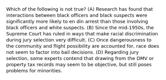 Which of the following is not true? (A) Research has found that interactions between black officers and black suspects were significantly more likely to en din arrest than those involving black officers and white suspects. (B) Since the mid-1950s, the Supreme Court has ruled in ways that make racial discrimination during jury selection very difficult. (C) Once dangerousness to the community and flight possibility are accounted for, race does not seem to factor into bail decisions. (D) Regarding jury selection, some experts contend that drawing from the DMV or property tax records may seem to be objective, but still poses problems for minorities.