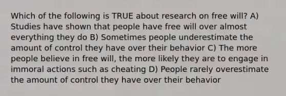 Which of the following is TRUE about research on free will? A) Studies have shown that people have free will over almost everything they do B) Sometimes people underestimate the amount of control they have over their behavior C) The more people believe in free will, the more likely they are to engage in immoral actions such as cheating D) People rarely overestimate the amount of control they have over their behavior