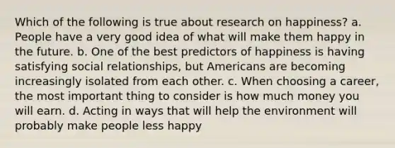 Which of the following is true about research on happiness? a. People have a very good idea of what will make them happy in the future. b. One of the best predictors of happiness is having satisfying social relationships, but Americans are becoming increasingly isolated from each other. c. When choosing a career, the most important thing to consider is how much money you will earn. d. Acting in ways that will help the environment will probably make people less happy