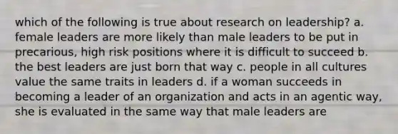 which of the following is true about research on leadership? a. female leaders are more likely than male leaders to be put in precarious, high risk positions where it is difficult to succeed b. the best leaders are just born that way c. people in all cultures value the same traits in leaders d. if a woman succeeds in becoming a leader of an organization and acts in an agentic way, she is evaluated in the same way that male leaders are