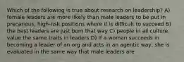 Which of the following is true about research on leadership? A) female leaders are more likely than male leaders to be put in precarious, high-risk positions where it is difficult to succeed B) the best leaders are just born that way C) people in all culture value the same traits in leaders D) If a woman succeeds in becoming a leader of an org and acts in an agentic way, she is evaluated in the same way that male leaders are