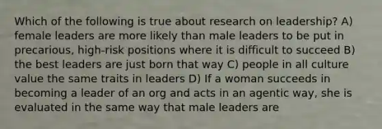 Which of the following is true about research on leadership? A) female leaders are more likely than male leaders to be put in precarious, high-risk positions where it is difficult to succeed B) the best leaders are just born that way C) people in all culture value the same traits in leaders D) If a woman succeeds in becoming a leader of an org and acts in an agentic way, she is evaluated in the same way that male leaders are