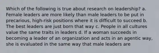 Which of the following is true about research on leadership? a. Female leaders are more likely than male leaders to be put in precarious, high-risk positions where it is difficult to succeed b. The best leaders are just born that way c. People in all cultures value the same traits in leaders d. If a woman succeeds in becoming a leader of an organization and acts in an agentic way, she is evaluated in the same way that male leaders are