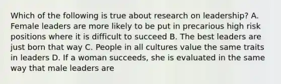 Which of the following is true about research on leadership? A. Female leaders are more likely to be put in precarious high risk positions where it is difficult to succeed B. The best leaders are just born that way C. People in all cultures value the same traits in leaders D. If a woman succeeds, she is evaluated in the same way that male leaders are