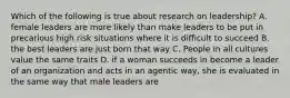 Which of the following is true about research on leadership? A. female leaders are more likely than make leaders to be put in precarious high risk situations where it is difficult to succeed B. the best leaders are just born that way C. People in all cultures value the same traits D. if a woman succeeds in become a leader of an organization and acts in an agentic way, she is evaluated in the same way that male leaders are