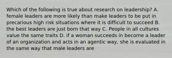 Which of the following is true about research on leadership? A. female leaders are more likely than make leaders to be put in precarious high risk situations where it is difficult to succeed B. the best leaders are just born that way C. People in all cultures value the same traits D. if a woman succeeds in become a leader of an organization and acts in an agentic way, she is evaluated in the same way that male leaders are