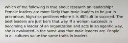 Which of the following is true about research on leadership? Female leaders are more likely than male leaders to be put in precarious, high-risk positions where it is difficult to succeed. The best leaders are just born that way. If a woman succeeds in becoming a leader of an organization and acts in an agentic way, she is evaluated in the same way that male leaders are. People in all cultures value the same traits in leaders.