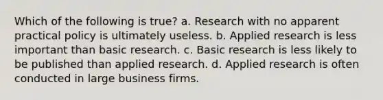 Which of the following is true? a. Research with no apparent practical policy is ultimately useless. b. Applied research is less important than basic research. c. Basic research is less likely to be published than applied research. d. Applied research is often conducted in large business firms.