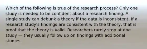 Which of the following is true of the research process? Only one study is needed to be confident about a research finding. A single study can debunk a theory if the data is inconsistent. If a research study's findings are consistent with the theory, that is proof that the theory is valid. Researchers rarely stop at one study — they usually follow up on findings with additional studies.