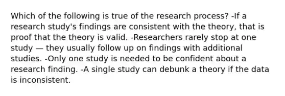 Which of the following is true of the research process? -If a research study's findings are consistent with the theory, that is proof that the theory is valid. -Researchers rarely stop at one study — they usually follow up on findings with additional studies. -Only one study is needed to be confident about a research finding. -A single study can debunk a theory if the data is inconsistent.